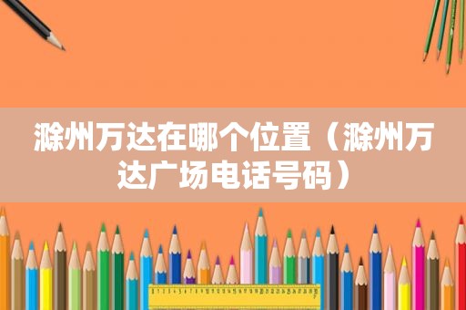 滁州万达在哪个位置（滁州万达广场电话号码）