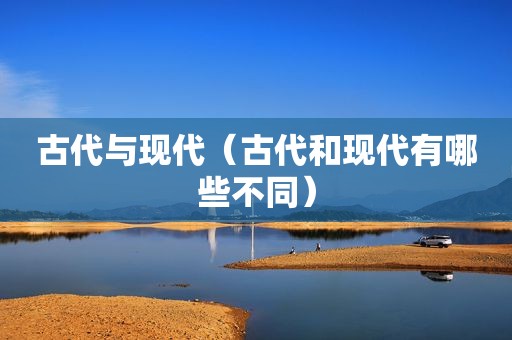 古代与现代（古代和现代有哪些不同）