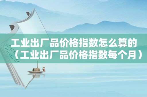 工业出厂品价格指数怎么算的（工业出厂品价格指数每个月）