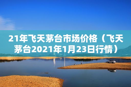 21年飞天茅台市场价格（飞天茅台2021年1月23日行情）