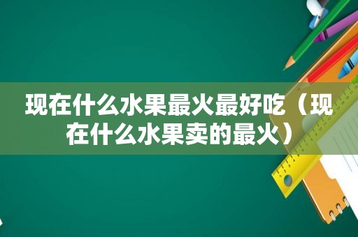 现在什么水果最火最好吃（现在什么水果卖的最火）