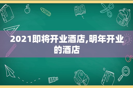 2021即将开业酒店,明年开业的酒店