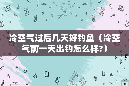 冷空气过后几天好钓鱼（冷空气前一天出钓怎么样?）