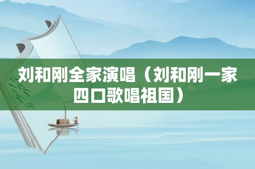 刘和刚全家演唱（刘和刚一家四口歌唱祖国）