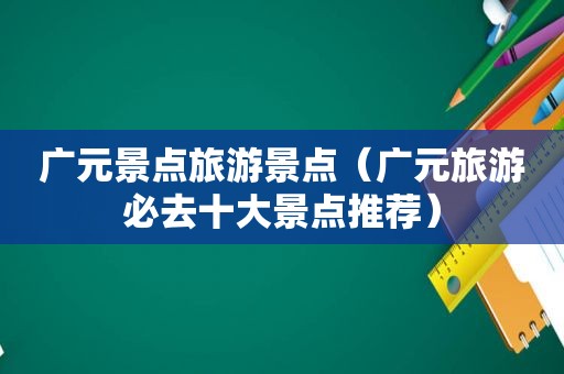 广元景点旅游景点（广元旅游必去十大景点推荐）