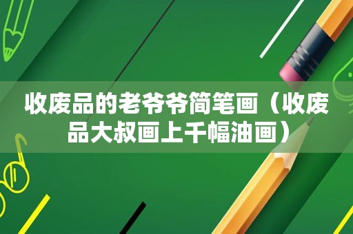 收废品的老爷爷简笔画（收废品大叔画上千幅油画）
