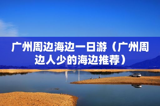 广州周边海边一日游（广州周边人少的海边推荐）