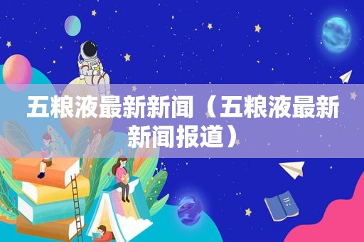 五粮液最新新闻（五粮液最新新闻报道）