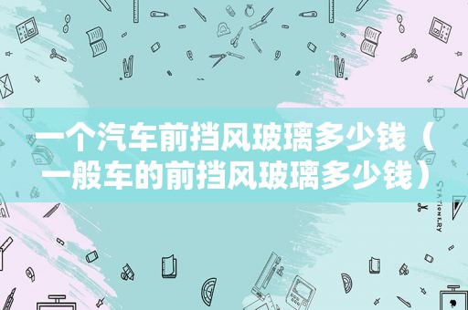 一个汽车前挡风玻璃多少钱（一般车的前挡风玻璃多少钱）