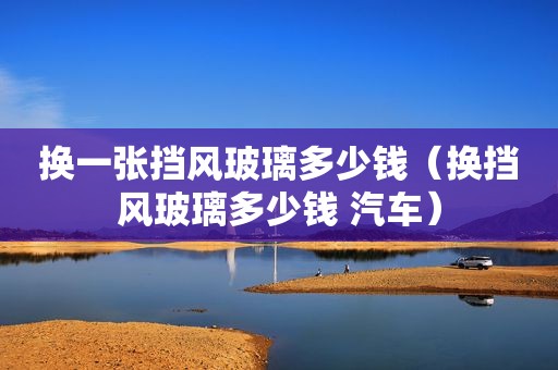 换一张挡风玻璃多少钱（换挡风玻璃多少钱 汽车）