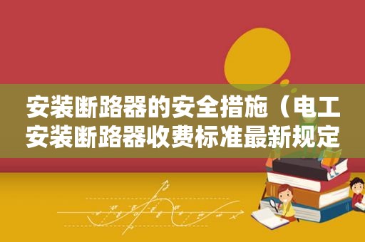 安装断路器的安全措施（电工安装断路器收费标准最新规定）