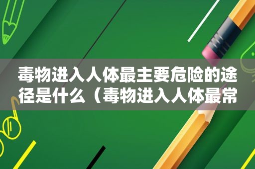 毒物进入人体最主要危险的途径是什么（毒物进入人体最常见最危险的途径是消化道是否正确）