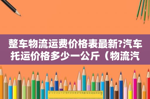 整车物流运费价格表最新?汽车托运价格多少一公斤（物流汽车托运价格查询）