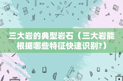 三大岩的典型岩石（三大岩能根据哪些特征快速识别?）