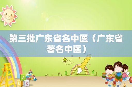 第三批广东省名中医（广东省著名中医）