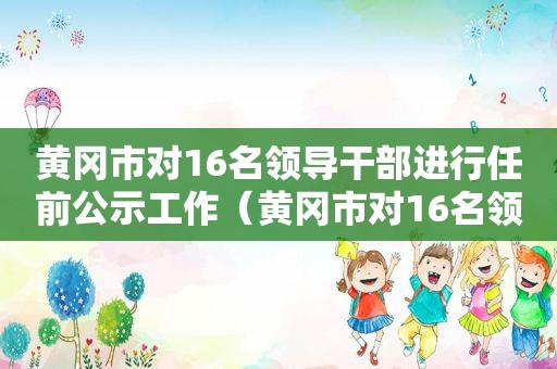 黄冈市对16名领导干部进行任前公示工作（黄冈市对16名领导干部进行任前公示）