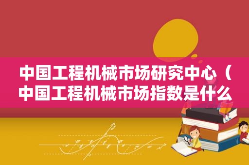 中国工程机械市场研究中心（中国工程机械市场指数是什么意思）