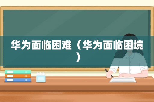 华为面临困难（华为面临困境）