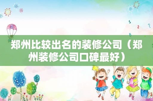 郑州比较出名的装修公司（郑州装修公司口碑最好）