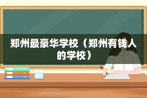 郑州最豪华学校（郑州有钱人的学校）