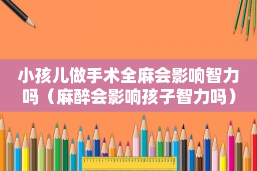 小孩儿做手术全麻会影响智力吗（麻醉会影响孩子智力吗）