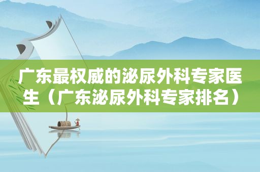 广东最权威的泌尿外科专家医生（广东泌尿外科专家排名）