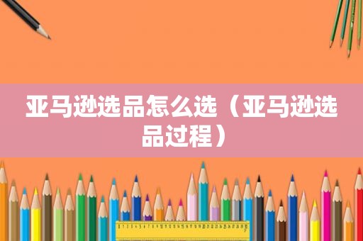 亚马逊选品怎么选（亚马逊选品过程）