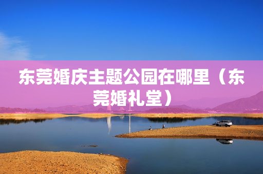 东莞婚庆主题公园在哪里（东莞婚礼堂）