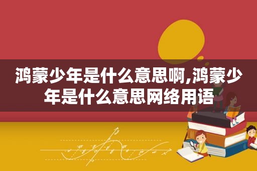 鸿蒙少年是什么意思啊,鸿蒙少年是什么意思网络用语