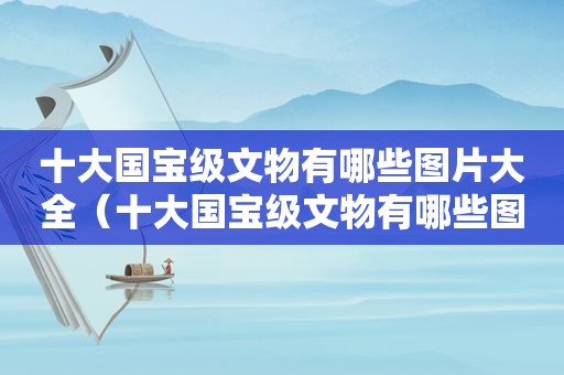 十大国宝级文物有哪些图片大全（十大国宝级文物有哪些图片和名字）