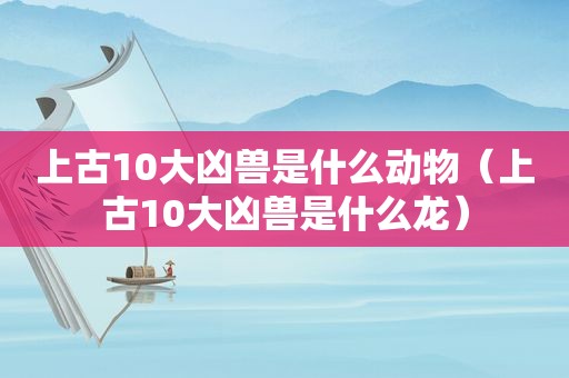 上古10大凶兽是什么动物（上古10大凶兽是什么龙）