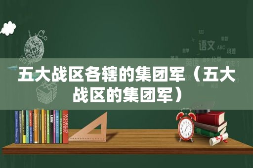 五大战区各辖的集团军（五大战区的集团军）