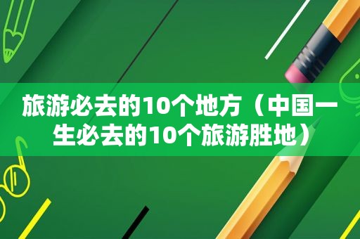 旅游必去的10个地方（中国一生必去的10个旅游胜地）