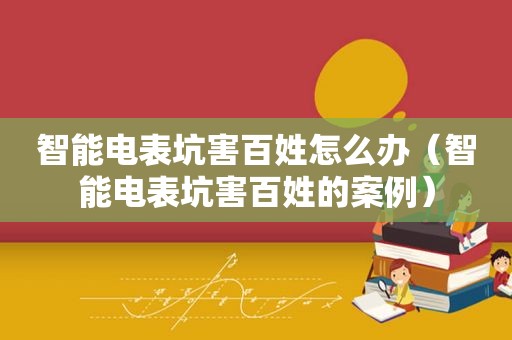 智能电表坑害百姓怎么办（智能电表坑害百姓的案例）