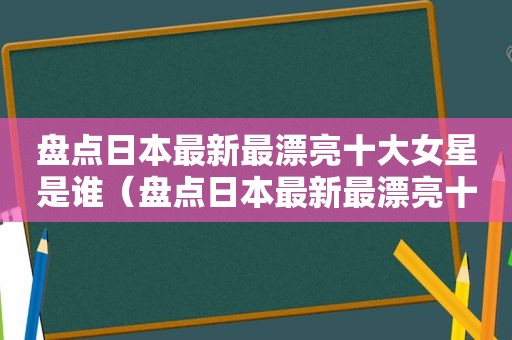 盘点日本最新最漂亮十大女星是谁（盘点日本最新最漂亮十大女星图片）
