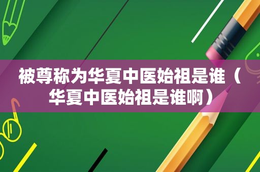 被尊称为华夏中医始祖是谁（华夏中医始祖是谁啊）