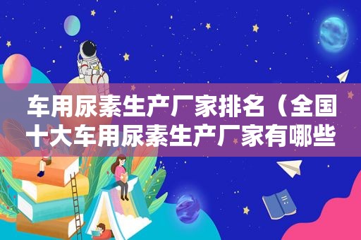 车用尿素生产厂家排名（全国十大车用尿素生产厂家有哪些）