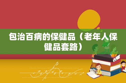包治百病的保健品（老年人保健品套路）