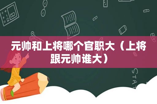 元帅和上将哪个官职大（上将跟元帅谁大）