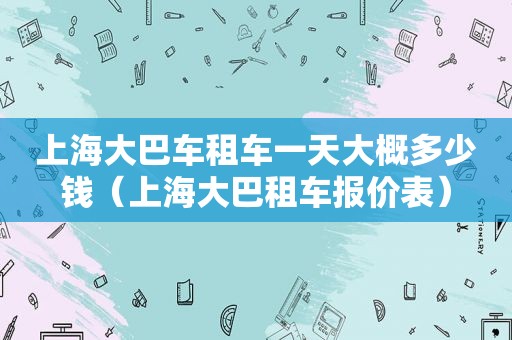 上海大巴车租车一天大概多少钱（上海大巴租车报价表）
