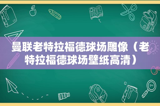 曼联老特拉福德球场雕像（老特拉福德球场壁纸高清）