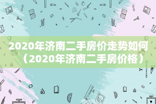 2020年济南二手房价走势如何（2020年济南二手房价格）