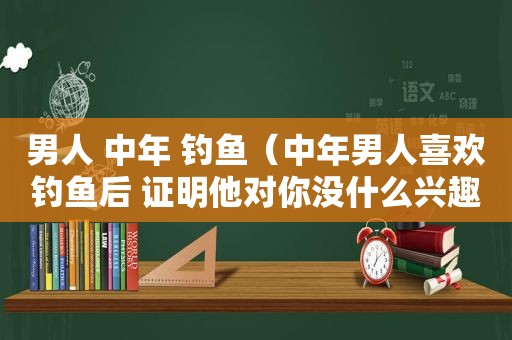 男人 中年 钓鱼（中年男人喜欢钓鱼后 证明他对你没什么兴趣了）