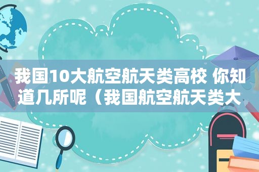 我国10大航空航天类高校 你知道几所呢（我国航空航天类大学排名）