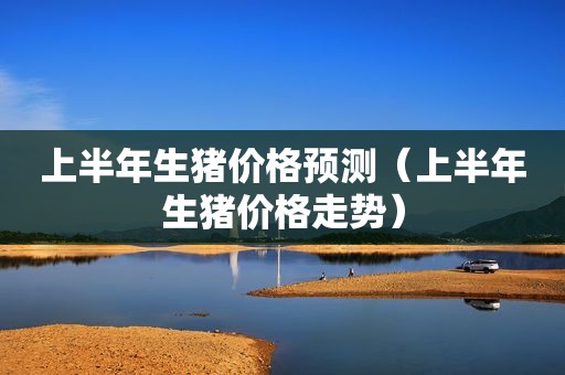 上半年生猪价格预测（上半年生猪价格走势）