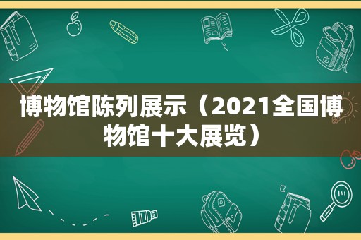 博物馆陈列展示（2021全国博物馆十大展览）