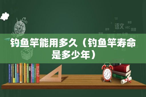 钓鱼竿能用多久（钓鱼竿寿命是多少年）