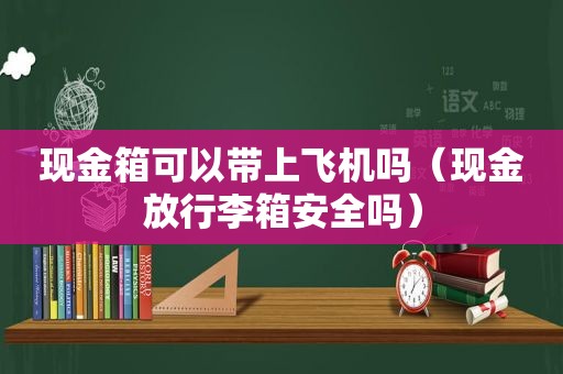 现金箱可以带上飞机吗（现金放行李箱安全吗）