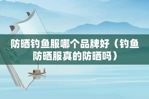 防晒钓鱼服哪个品牌好（钓鱼防晒服真的防晒吗）