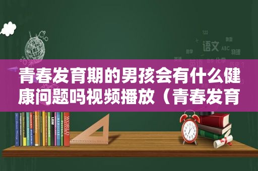 青春发育期的男孩会有什么健康问题吗视频播放（青春发育男生）